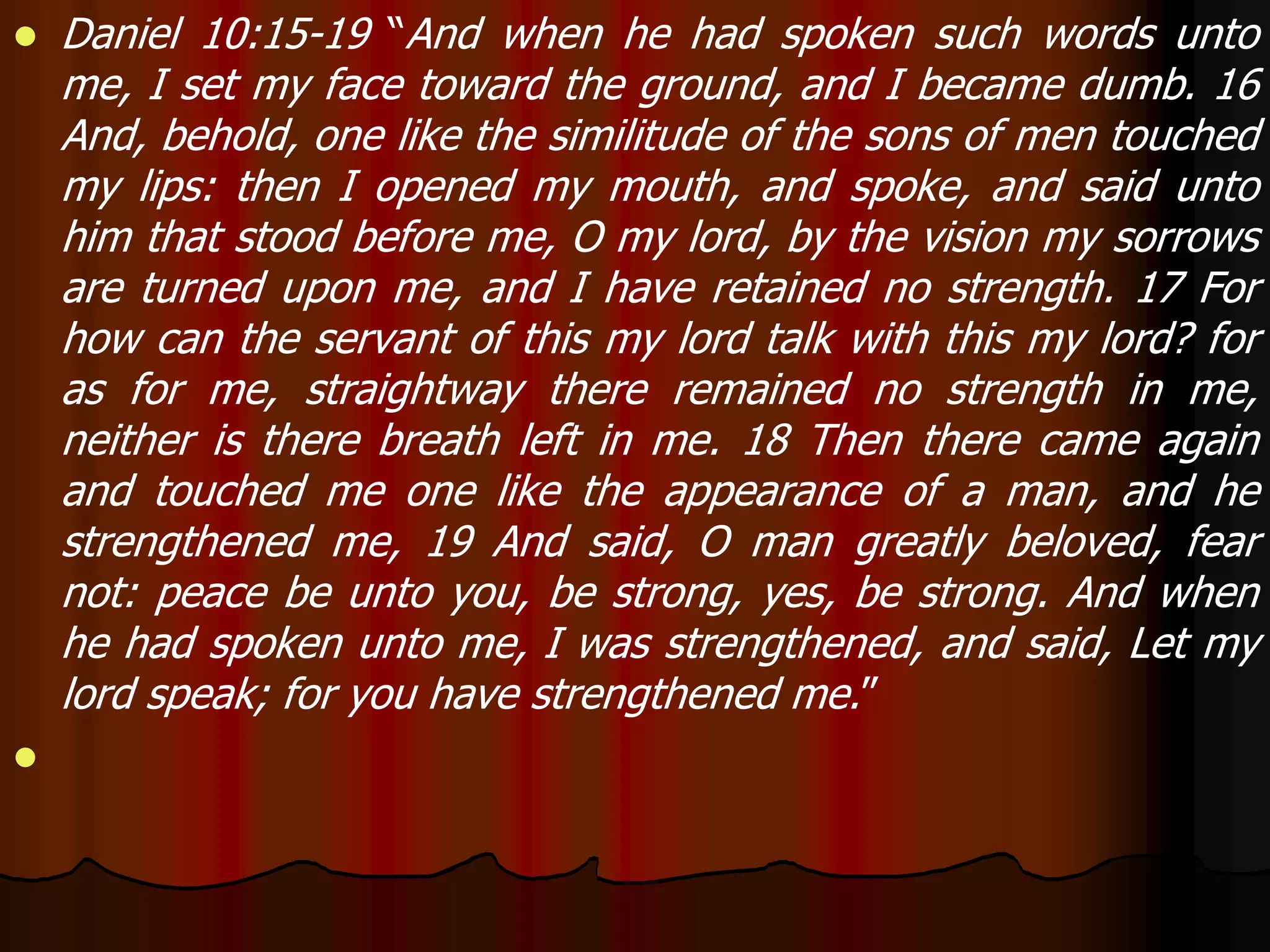  Daniel 10:15-19 “And when he had spoken such words unto 
me, I set my face toward the ground, and I became dumb. 16 
And, behold, one like the similitude of the sons of men touched 
my lips: then I opened my mouth, and spoke, and said unto 
him that stood before me, O my lord, by the vision my sorrows 
are turned upon me, and I have retained no strength. 17 For 
how can the servant of this my lord talk with this my lord? for 
as for me, straightway there remained no strength in me, 
neither is there breath left in me. 18 Then there came again 
and touched me one like the appearance of a man, and he 
strengthened me, 19 And said, O man greatly beloved, fear 
not: peace be unto you, be strong, yes, be strong. And when 
he had spoken unto me, I was strengthened, and said, Let my 
lord speak; for you have strengthened me.” 
 
 