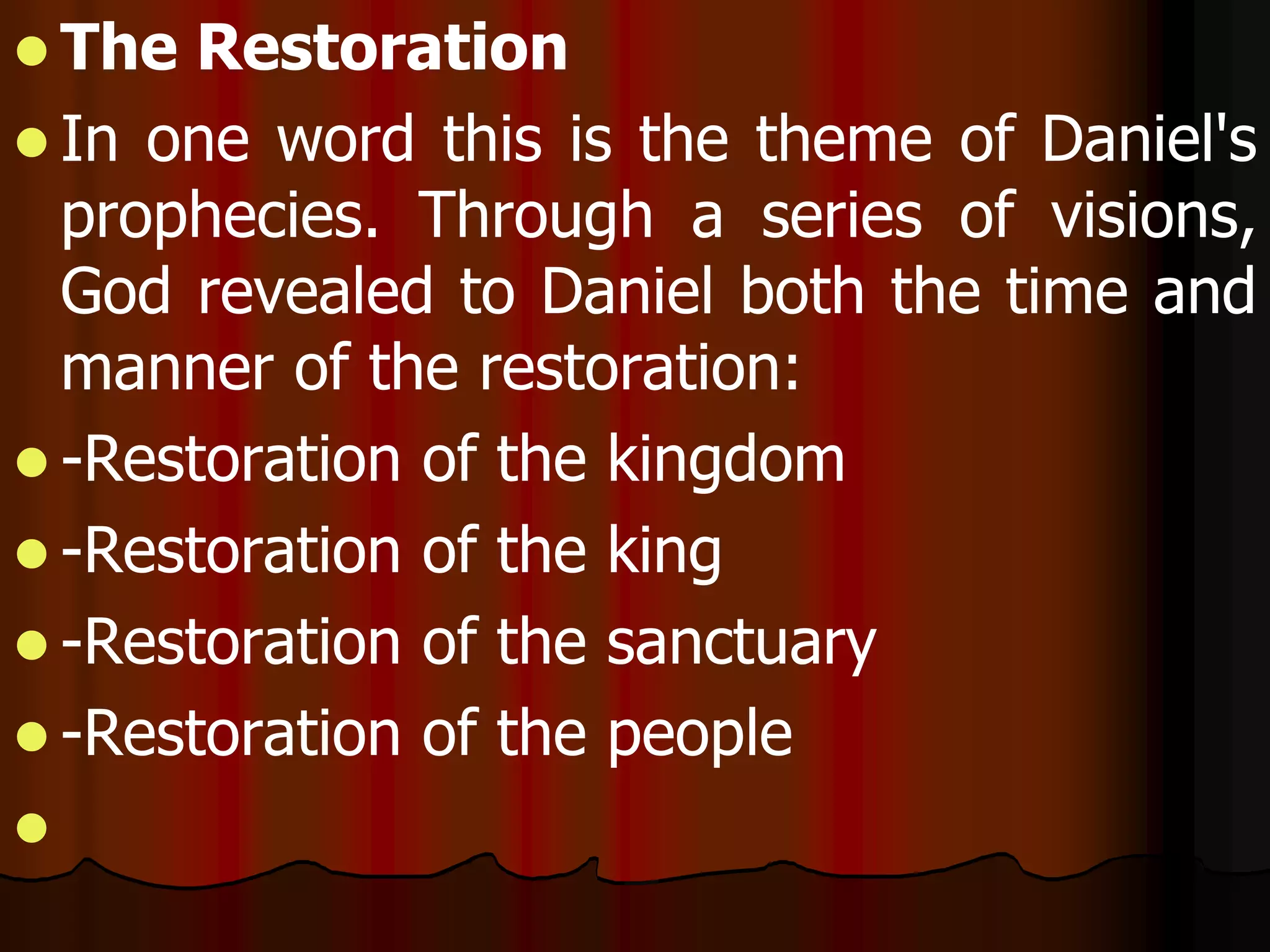 The Restoration 
 In one word this is the theme of Daniel's 
prophecies. Through a series of visions, 
God revealed to Daniel both the time and 
manner of the restoration: 
 -Restoration of the kingdom 
 -Restoration of the king 
 -Restoration of the sanctuary 
 -Restoration of the people 
 
 