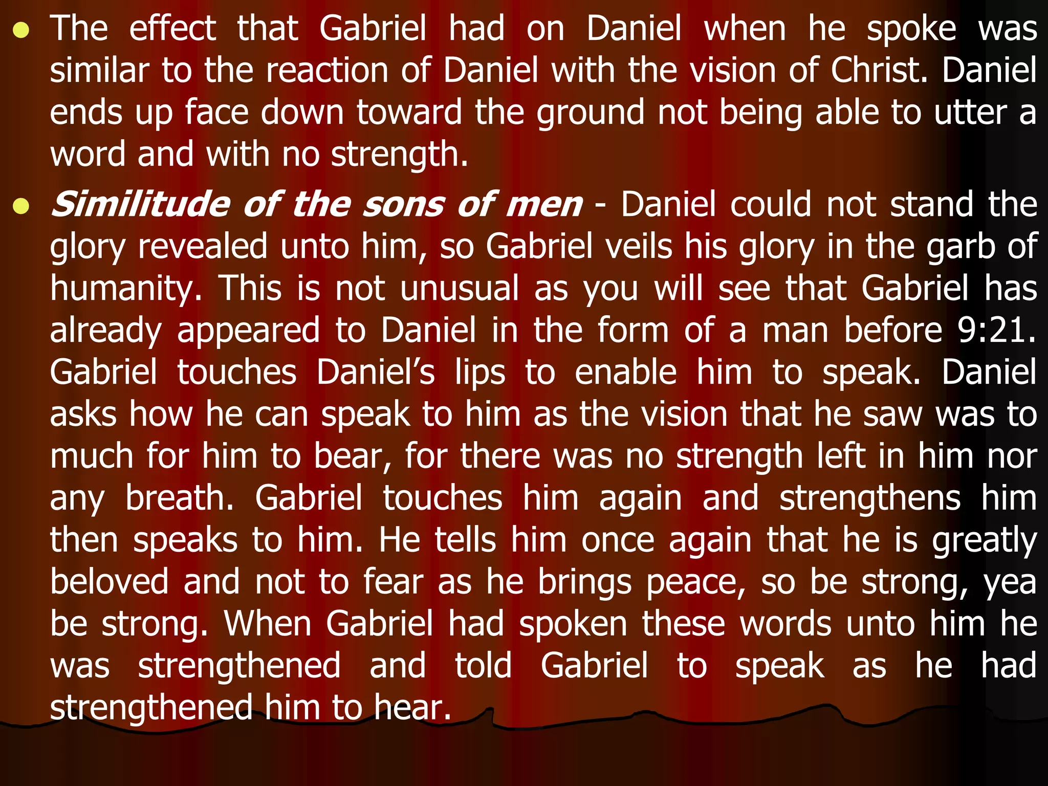  The effect that Gabriel had on Daniel when he spoke was 
similar to the reaction of Daniel with the vision of Christ. Daniel 
ends up face down toward the ground not being able to utter a 
word and with no strength. 
 Similitude of the sons of men - Daniel could not stand the 
glory revealed unto him, so Gabriel veils his glory in the garb of 
humanity. This is not unusual as you will see that Gabriel has 
already appeared to Daniel in the form of a man before 9:21. 
Gabriel touches Daniel’s lips to enable him to speak. Daniel 
asks how he can speak to him as the vision that he saw was to 
much for him to bear, for there was no strength left in him nor 
any breath. Gabriel touches him again and strengthens him 
then speaks to him. He tells him once again that he is greatly 
beloved and not to fear as he brings peace, so be strong, yea 
be strong. When Gabriel had spoken these words unto him he 
was strengthened and told Gabriel to speak as he had 
strengthened him to hear. 
 