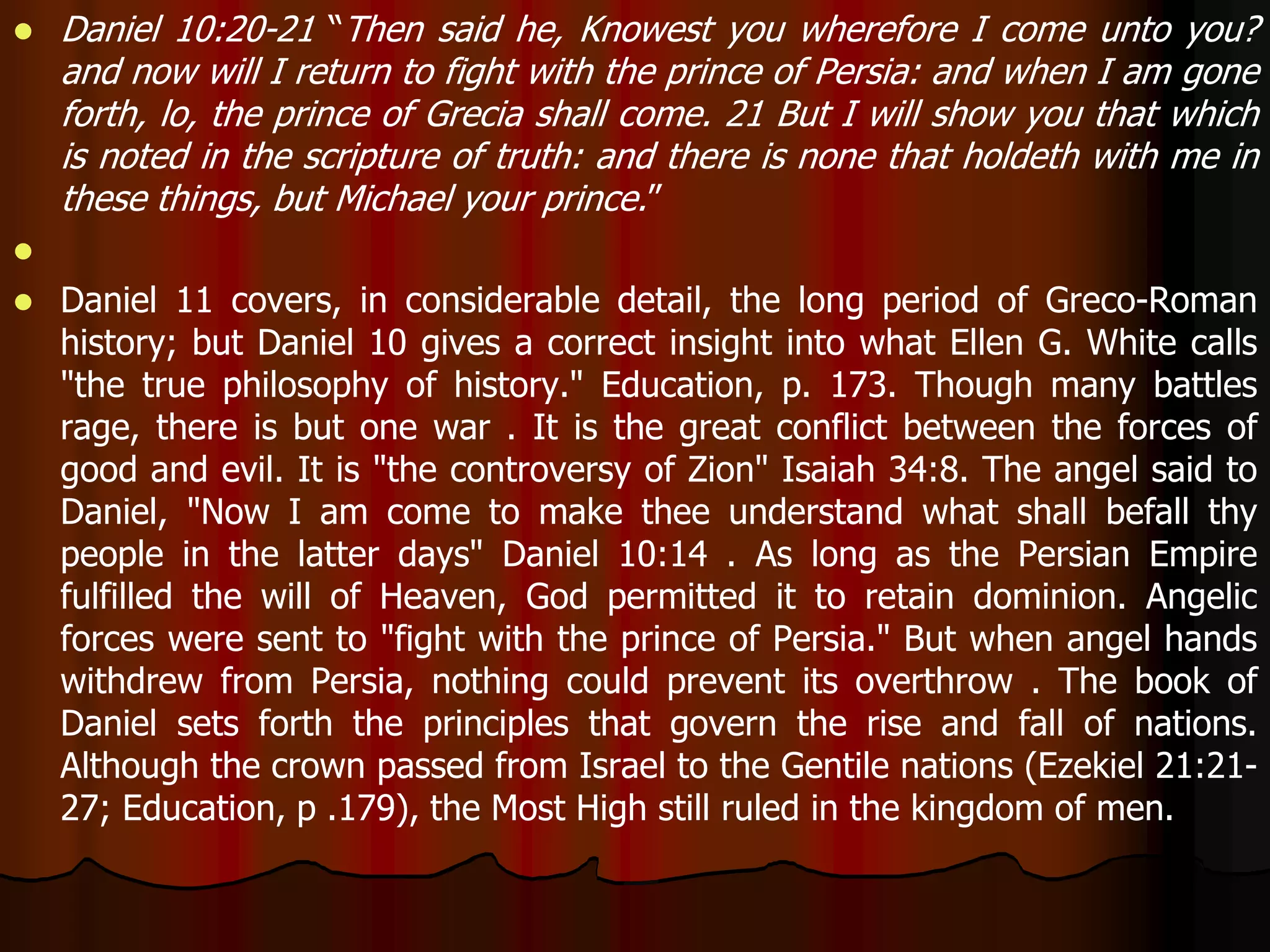  Daniel 10:20-21 “Then said he, Knowest you wherefore I come unto you? 
and now will I return to fight with the prince of Persia: and when I am gone 
forth, lo, the prince of Grecia shall come. 21 But I will show you that which 
is noted in the scripture of truth: and there is none that holdeth with me in 
these things, but Michael your prince.” 
 
 Daniel 11 covers, in considerable detail, the long period of Greco-Roman 
history; but Daniel 10 gives a correct insight into what Ellen G. White calls 
"the true philosophy of history." Education, p. 173. Though many battles 
rage, there is but one war . It is the great conflict between the forces of 
good and evil. It is "the controversy of Zion" Isaiah 34:8. The angel said to 
Daniel, "Now I am come to make thee understand what shall befall thy 
people in the latter days" Daniel 10:14 . As long as the Persian Empire 
fulfilled the will of Heaven, God permitted it to retain dominion. Angelic 
forces were sent to "fight with the prince of Persia." But when angel hands 
withdrew from Persia, nothing could prevent its overthrow . The book of 
Daniel sets forth the principles that govern the rise and fall of nations. 
Although the crown passed from Israel to the Gentile nations (Ezekiel 21:21- 
27; Education, p .179), the Most High still ruled in the kingdom of men. 
 