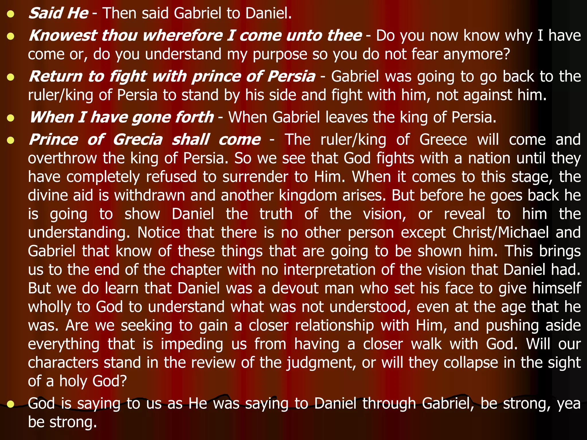  Said He - Then said Gabriel to Daniel. 
 Knowest thou wherefore I come unto thee - Do you now know why I have 
come or, do you understand my purpose so you do not fear anymore? 
 Return to fight with prince of Persia - Gabriel was going to go back to the 
ruler/king of Persia to stand by his side and fight with him, not against him. 
 When I have gone forth - When Gabriel leaves the king of Persia. 
 Prince of Grecia shall come - The ruler/king of Greece will come and 
overthrow the king of Persia. So we see that God fights with a nation until they 
have completely refused to surrender to Him. When it comes to this stage, the 
divine aid is withdrawn and another kingdom arises. But before he goes back he 
is going to show Daniel the truth of the vision, or reveal to him the 
understanding. Notice that there is no other person except Christ/Michael and 
Gabriel that know of these things that are going to be shown him. This brings 
us to the end of the chapter with no interpretation of the vision that Daniel had. 
But we do learn that Daniel was a devout man who set his face to give himself 
wholly to God to understand what was not understood, even at the age that he 
was. Are we seeking to gain a closer relationship with Him, and pushing aside 
everything that is impeding us from having a closer walk with God. Will our 
characters stand in the review of the judgment, or will they collapse in the sight 
of a holy God? 
 God is saying to us as He was saying to Daniel through Gabriel, be strong, yea 
be strong. 
