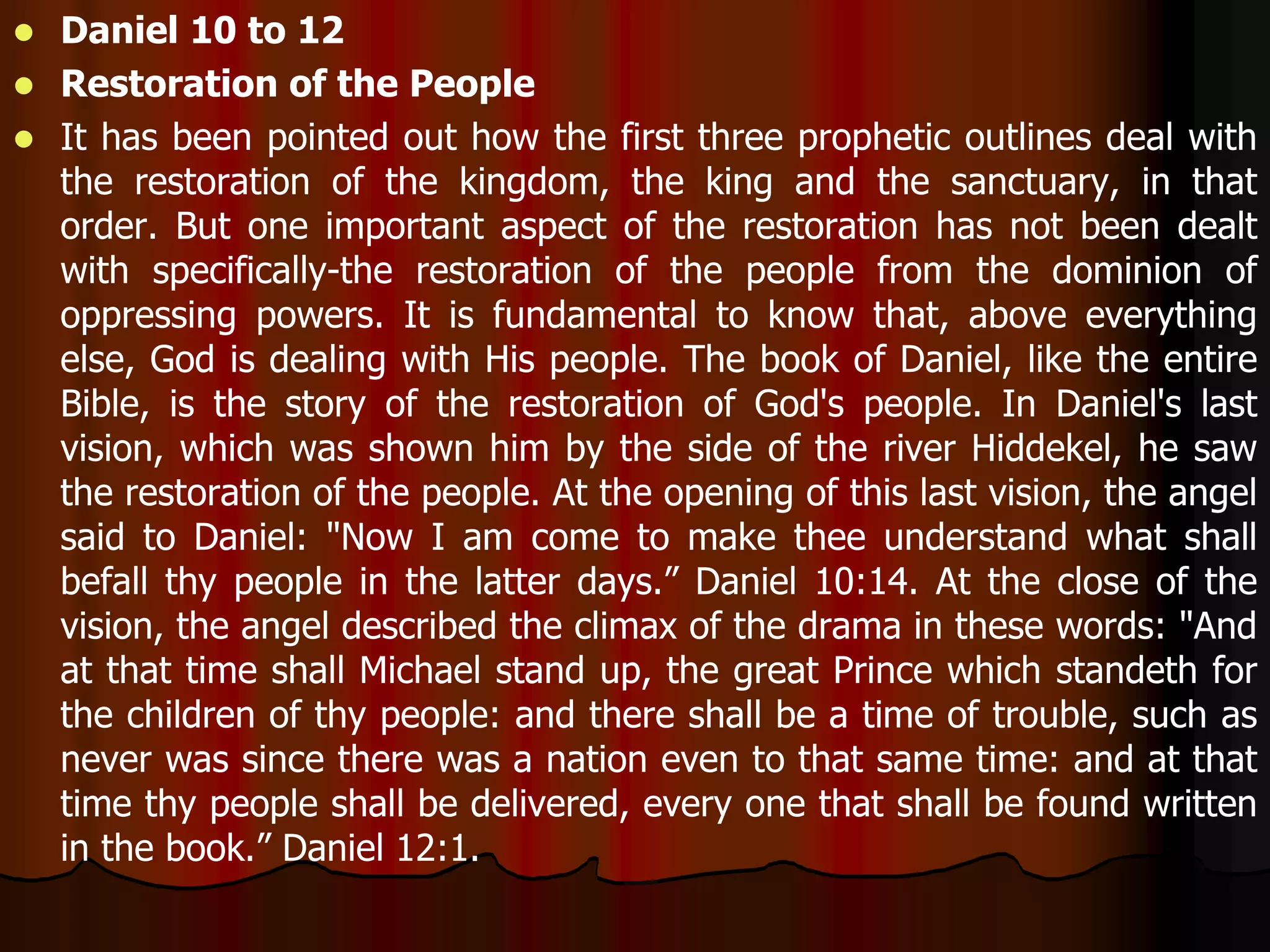  Daniel 10 to 12 
 Restoration of the People 
 It has been pointed out how the first three prophetic outlines deal with 
the restoration of the kingdom, the king and the sanctuary, in that 
order. But one important aspect of the restoration has not been dealt 
with specifically-the restoration of the people from the dominion of 
oppressing powers. It is fundamental to know that, above everything 
else, God is dealing with His people. The book of Daniel, like the entire 
Bible, is the story of the restoration of God's people. In Daniel's last 
vision, which was shown him by the side of the river Hiddekel, he saw 
the restoration of the people. At the opening of this last vision, the angel 
said to Daniel: "Now I am come to make thee understand what shall 
befall thy people in the latter days.” Daniel 10:14. At the close of the 
vision, the angel described the climax of the drama in these words: "And 
at that time shall Michael stand up, the great Prince which standeth for 
the children of thy people: and there shall be a time of trouble, such as 
never was since there was a nation even to that same time: and at that 
time thy people shall be delivered, every one that shall be found written 
in the book.” Daniel 12:1. 
 