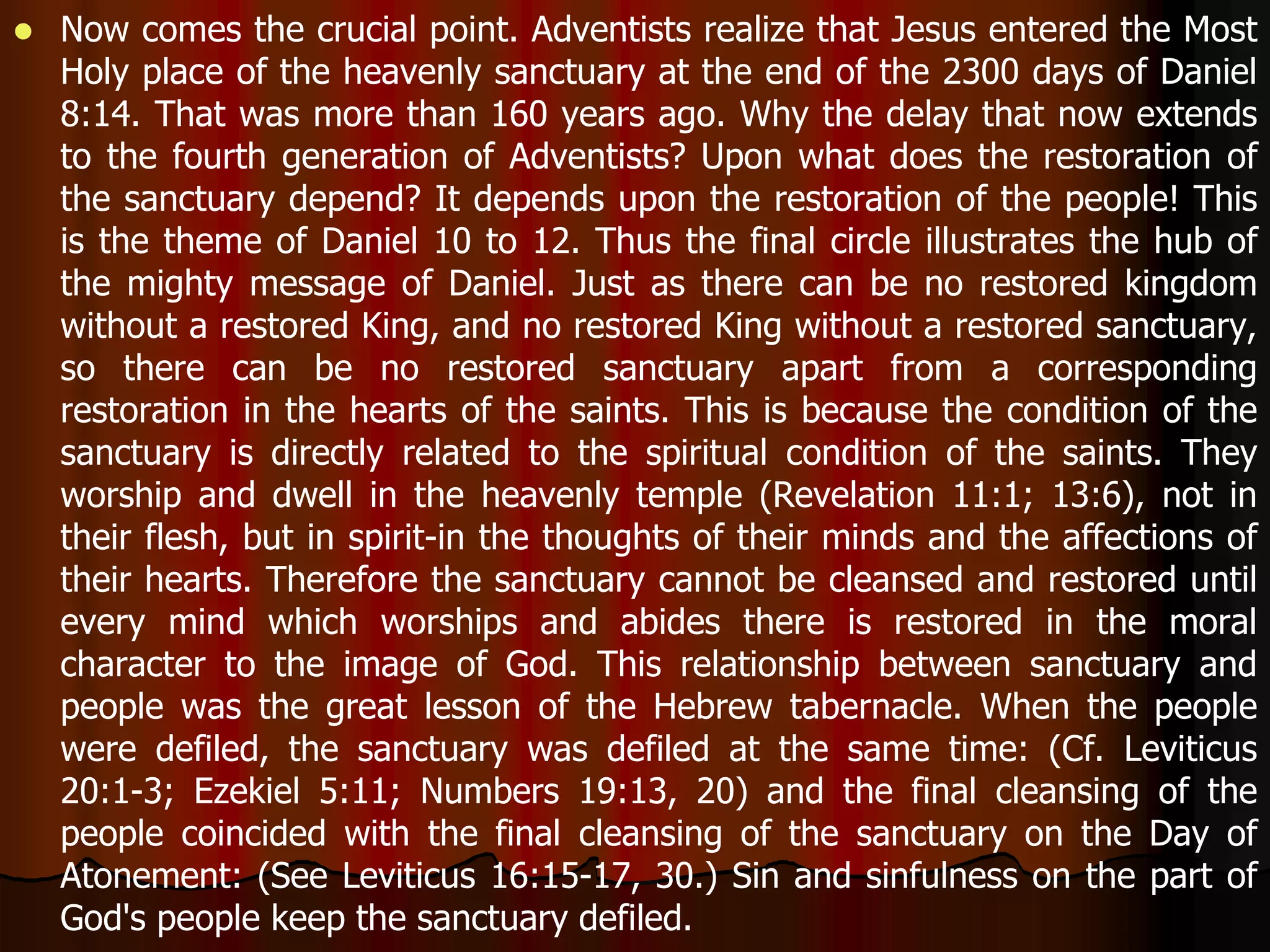  Now comes the crucial point. Adventists realize that Jesus entered the Most 
Holy place of the heavenly sanctuary at the end of the 2300 days of Daniel 
8:14. That was more than 160 years ago. Why the delay that now extends 
to the fourth generation of Adventists? Upon what does the restoration of 
the sanctuary depend? It depends upon the restoration of the people! This 
is the theme of Daniel 10 to 12. Thus the final circle illustrates the hub of 
the mighty message of Daniel. Just as there can be no restored kingdom 
without a restored King, and no restored King without a restored sanctuary, 
so there can be no restored sanctuary apart from a corresponding 
restoration in the hearts of the saints. This is because the condition of the 
sanctuary is directly related to the spiritual condition of the saints. They 
worship and dwell in the heavenly temple (Revelation 11:1; 13:6), not in 
their flesh, but in spirit-in the thoughts of their minds and the affections of 
their hearts. Therefore the sanctuary cannot be cleansed and restored until 
every mind which worships and abides there is restored in the moral 
character to the image of God. This relationship between sanctuary and 
people was the great lesson of the Hebrew tabernacle. When the people 
were defiled, the sanctuary was defiled at the same time: (Cf. Leviticus 
20:1-3; Ezekiel 5:11; Numbers 19:13, 20) and the final cleansing of the 
people coincided with the final cleansing of the sanctuary on the Day of 
Atonement: (See Leviticus 16:15-17, 30.) Sin and sinfulness on the part of 
God's people keep the sanctuary defiled. 
 