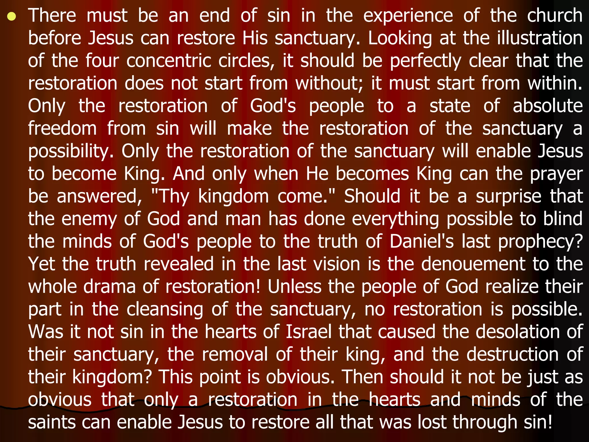  There must be an end of sin in the experience of the church 
before Jesus can restore His sanctuary. Looking at the illustration 
of the four concentric circles, it should be perfectly clear that the 
restoration does not start from without; it must start from within. 
Only the restoration of God's people to a state of absolute 
freedom from sin will make the restoration of the sanctuary a 
possibility. Only the restoration of the sanctuary will enable Jesus 
to become King. And only when He becomes King can the prayer 
be answered, "Thy kingdom come." Should it be a surprise that 
the enemy of God and man has done everything possible to blind 
the minds of God's people to the truth of Daniel's last prophecy? 
Yet the truth revealed in the last vision is the denouement to the 
whole drama of restoration! Unless the people of God realize their 
part in the cleansing of the sanctuary, no restoration is possible. 
Was it not sin in the hearts of Israel that caused the desolation of 
their sanctuary, the removal of their king, and the destruction of 
their kingdom? This point is obvious. Then should it not be just as 
obvious that only a restoration in the hearts and minds of the 
saints can enable Jesus to restore all that was lost through sin! 
 