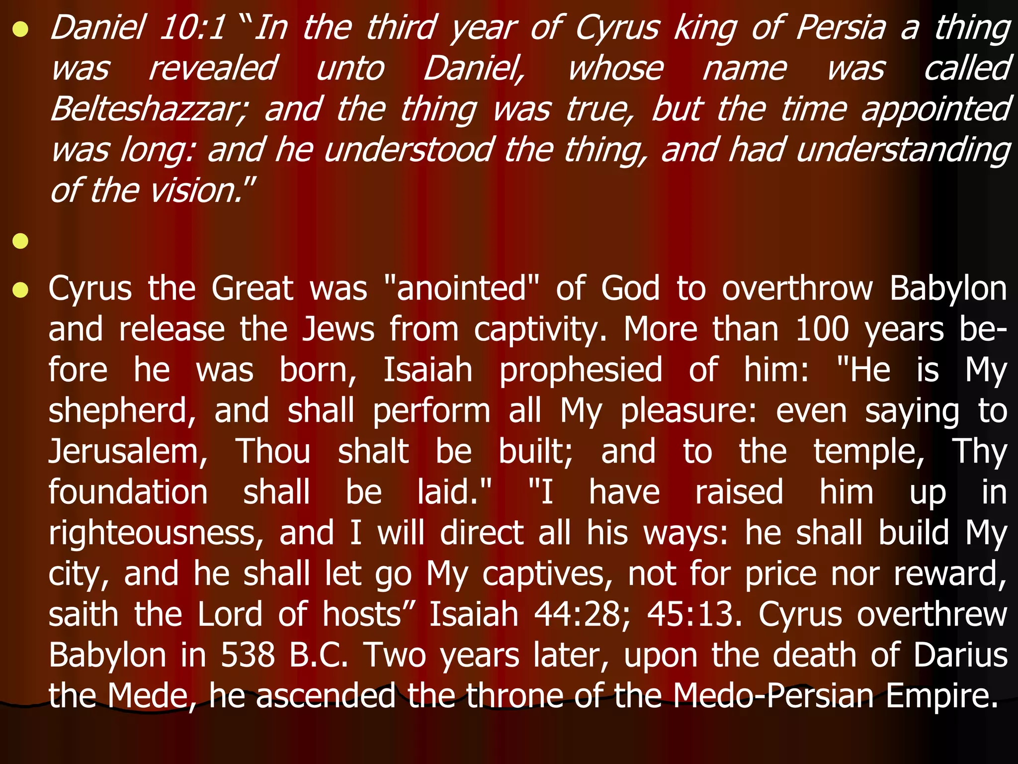  Daniel 10:1 “In the third year of Cyrus king of Persia a thing 
was revealed unto Daniel, whose name was called 
Belteshazzar; and the thing was true, but the time appointed 
was long: and he understood the thing, and had understanding 
of the vision.” 
 
 Cyrus the Great was "anointed" of God to overthrow Babylon 
and release the Jews from captivity. More than 100 years be-fore 
he was born, Isaiah prophesied of him: "He is My 
shepherd, and shall perform all My pleasure: even saying to 
Jerusalem, Thou shalt be built; and to the temple, Thy 
foundation shall be laid." "I have raised him up in 
righteousness, and I will direct all his ways: he shall build My 
city, and he shall let go My captives, not for price nor reward, 
saith the Lord of hosts” Isaiah 44:28; 45:13. Cyrus overthrew 
Babylon in 538 B.C. Two years later, upon the death of Darius 
the Mede, he ascended the throne of the Medo-Persian Empire. 
 