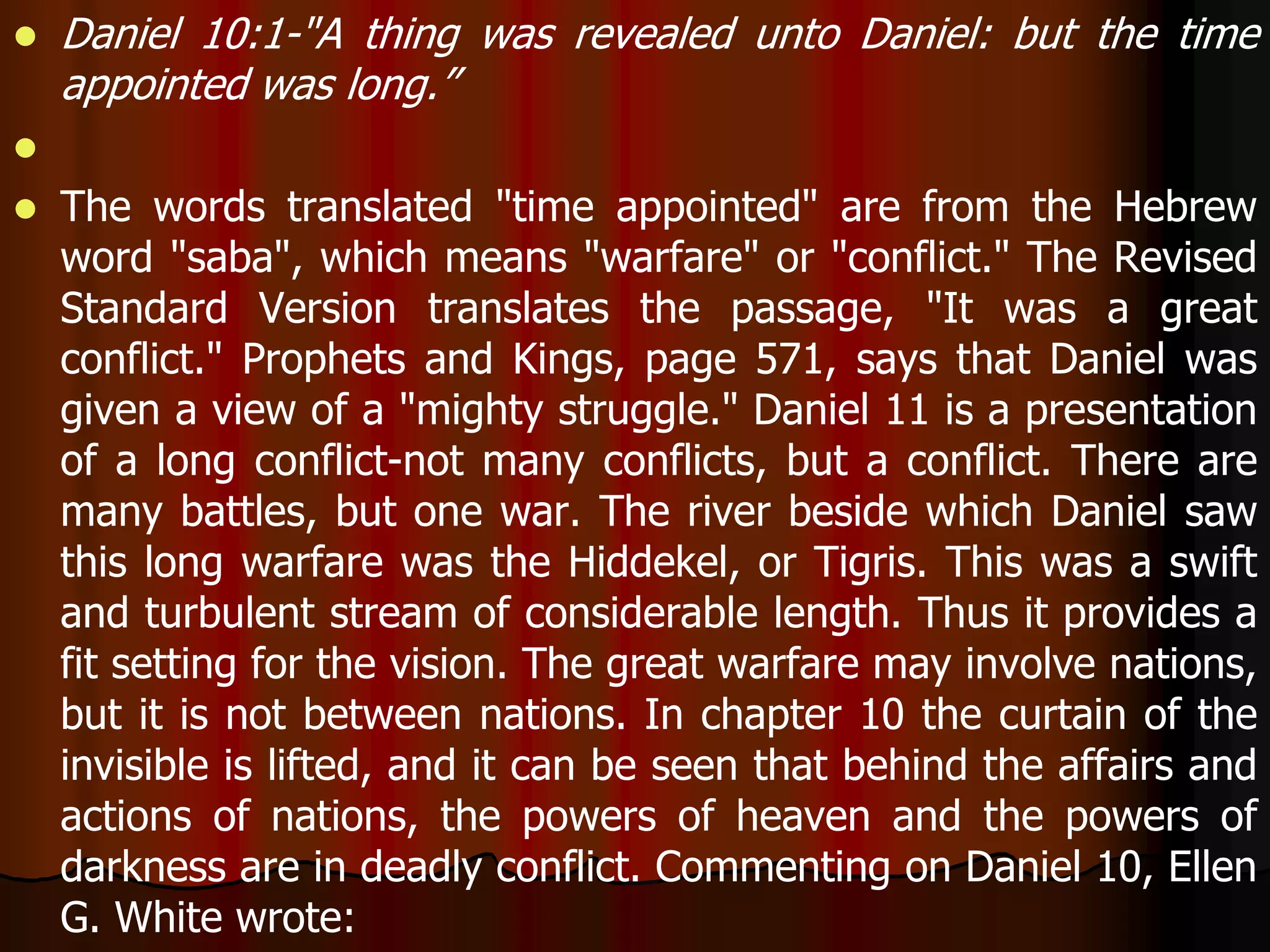  Daniel 10:1-"A thing was revealed unto Daniel: but the time 
appointed was long.” 
 
 The words translated "time appointed" are from the Hebrew 
word "saba", which means "warfare" or "conflict." The Revised 
Standard Version translates the passage, "It was a great 
conflict." Prophets and Kings, page 571, says that Daniel was 
given a view of a "mighty struggle." Daniel 11 is a presentation 
of a long conflict-not many conflicts, but a conflict. There are 
many battles, but one war. The river beside which Daniel saw 
this long warfare was the Hiddekel, or Tigris. This was a swift 
and turbulent stream of considerable length. Thus it provides a 
fit setting for the vision. The great warfare may involve nations, 
but it is not between nations. In chapter 10 the curtain of the 
invisible is lifted, and it can be seen that behind the affairs and 
actions of nations, the powers of heaven and the powers of 
darkness are in deadly conflict. Commenting on Daniel 10, Ellen 
G. White wrote: 
 