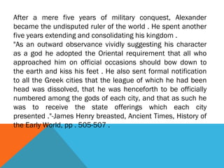 After a mere five years of military conquest, Alexander
became the undisputed ruler of the world . He spent another
five years extending and consolidating his kingdom .
"As an outward observance vividly suggesting his character
as a god he adopted the Oriental requirement that all who
approached him on official occasions should bow down to
the earth and kiss his feet . He also sent formal notification
to all the Greek cities that the league of which he had been
head was dissolved, that he was henceforth to be officially
numbered among the gods of each city, and that as such he
was to receive the state offerings which each city
presented ."-James Henry breasted, Ancient Times, History of
the Early World, pp . 505-507 .
 