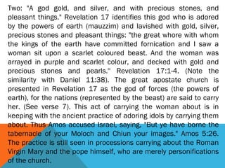 Two: "A god gold, and silver, and with precious stones, and
pleasant things." Revelation 17 identifies this god who is adored
by the powers of earth (mauzzim) and lavished with gold, silver,
precious stones and pleasant things: "the great whore with whom
the kings of the earth have committed fornication and I saw a
woman sit upon a scarlet coloured beast. And the woman was
arrayed in purple and scarlet colour, and decked with gold and
precious stones and pearls.'' Revelation 17:1-4. (Note the
similarity with Daniel 11:38). The great apostate church is
presented in Revelation 17 as the god of forces (the powers of
earth), for the nations (represented by the beast) are said to carry
her. (See verse 7). This act of carrying the woman about is in
keeping with the ancient practice of adoring idols by carrying them
about. Thus Amos accused Israel, saying, "But ye have borne the
tabernacle of your Moloch and Chiun your images." Amos 5:26.
The practice is still seen in processions carrying about the Roman
Virgin Mary and the pope himself, who are merely personifications
of the church.
 