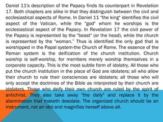 Daniel 11's description of the Papacy finds its counterpart in Revelation
17. Both chapters are alike in that they distinguish between the civil and
ecclesiastical aspects of Rome. In Daniel 11 "the king" identifies the civil
aspect of the Vatican, while the "god" whom he worships is the
ecclesiastical aspect of the Papacy. In Revelation 17 the civil power of
the Papacy is represented by the "beast" (or the head), while the church
is represented by the "woman.” Thus is identified the only god that is
worshipped in the Papal system-the Church of Rome. The essence of the
Roman system is the deification of the church institution. Church
worship is self-worship, for members merely worship themselves in a
corporate capacity. This is the most subtle form of idolatry. All those who
put the church institution in the place of God are idolaters; all who allow
their church to rule their consciences are idolaters; all those who will
only accept the doctrines of the Bible as interpreted by their church are
idolaters. Those who deify their own church are ruled by the spirit of
antichrist. They also take away "the daily" and replace it by the
abomination that maketh desolate. The organized church should be an
instrument, not an idol and magnifies herself above all.
 