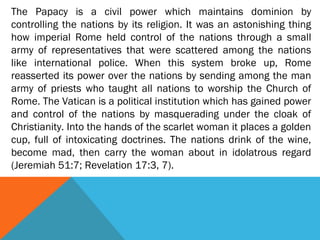 The Papacy is a civil power which maintains dominion by
controlling the nations by its religion. It was an astonishing thing
how imperial Rome held control of the nations through a small
army of representatives that were scattered among the nations
like international police. When this system broke up, Rome
reasserted its power over the nations by sending among the man
army of priests who taught all nations to worship the Church of
Rome. The Vatican is a political institution which has gained power
and control of the nations by masquerading under the cloak of
Christianity. Into the hands of the scarlet woman it places a golden
cup, full of intoxicating doctrines. The nations drink of the wine,
become mad, then carry the woman about in idolatrous regard
(Jeremiah 51:7; Revelation 17:3, 7).
 