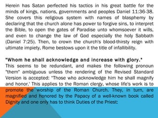Herein has Satan perfected his tactics in his great battle for the
minds of kings, nations, governments and peoples Daniel 11:36-38.
She covers this religious system with names of blasphemy by
declaring that the church alone has power to forgive sins, to interpret
the Bible, to open the gates of Paradise unto whomsoever it wills,
and even to change the law of God especially the holy Sabbath
(Daniel 7:25). Then, to crown the church's blood-thirsty reign with
ultimate impiety, Rome bestows upon it the title of infallibility.
 
"Whom he shall acknowledge and increase with glory."
This seems to be redundant, and makes the following pronoun
"them" ambiguous unless the rendering of the Revised Standard
Version is accepted: ''Those who acknowledge him he shall magnify
and honor.' This applies to the Roman clergy, whose life's work is to
promote the worship of the Roman Church. They, in turn, are
magnified and honored by the Papacy of a well-known book called
Dignity and one only has to think Duties of the Priest:
 