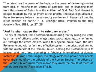 "The priest has the power of the keys, or the power of delivering sinners
from hell, of making them worthy of paradise, and of changing them
from the slaves of Satan into the children of God. And God Himself is
obliged to abide by the judgment of His priests. The Sovereign Master of
the universe only follows the servant by confirming in heaven all that the
latter decides on earth." N. Y. Benziger Bros., Printers to the Holy
Apostolic See, 1888, pp. 27, 28.
 
"And he shall cause them to rule over many."
The city of imperial Rome performed an amazing feat by ruling the world
by an army of officers called magistrates, procurators, etc., who fanned
out through the entire empire. When this system broke down, the new
Rome emerged with a far more effective system - the priesthood. Armed
with the mysteries' of the Roman Church, holding the pretended keys to
heaven and hell, and operating a fabulous international espionage
system in its own Latin tongue, the clergy wielded a power over people
never dreamed of by the officials of the Roman Empire. The officers of
the Roman Church ruled "over many" they ruled the "souls of men" as
well as their bodies (Revelation 17:13).
 