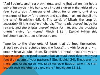 "And I beheld, and lo a black horse; and he that sat on him had a
pair of balances in his hand. And I heard a voice in the midst of the
four beasts say, A measure of wheat for a penny, and three
measures of barley for a penny; and see thou hurt not the oil and
the wine" Revelation 6:5, 6. The words of Micah, the prophet,
accurately fit the medieval church: "The heads thereof judge for
reward, and the priests thereof teach for hire, and the prophets
thereof divine for money" Micah 3:11 . Ezekiel brings this
indictment against the religious rulers:
 
"Woe be to the shepherds of Israel that do feed themselves!
Should not the shepherds feed the flocks? . . . with force and with
cruelty have ye ruled them. Seemeth it a small thing unto you to
have eaten up the good pasture, but ye must tread down with your
feet the residue of your pastures? (See Ezekiel 34). These are "the
merchants of the earth" who shall wail over Babylon when "no man
buyeth their merchandise any more " Revelation 18:11.
 