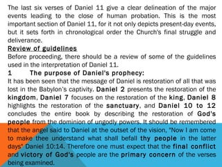 The last six verses of Daniel 11 give a clear delineation of the major
events leading to the close of human probation. This is the most
important section of Daniel 11, for it not only depicts present-day events,
but it sets forth in chronological order the Church's final struggle and
deliverance.
Review of guidelines
Before proceeding, there should be a review of some of the guidelines
used in the interpretation of Daniel 11.
1 The purpose of Daniel's prophecy:
It has been seen that the message of Daniel is restoration of all that was
lost in the Babylon’s captivity. Daniel 2 presents the restoration of the
kingdom, Daniel 7 focuses on the restoration of the king, Daniel 8
highlights the restoration of the sanctuary, and Daniel 10 to 12
concludes the entire book by describing the restoration of God's
people from the dominion of ungodly powers. It should be remembered
that the angel said to Daniel at the outset of the vision, "Now I am come
to make thee understand what shall befall thy people in the latter
days" Daniel 10:14. Therefore one must expect that the final conflict
and victory of God's people are the primary concern of the verses
being examined.
 