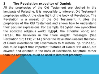 3 The Revelation expositor of Daniel:
All the prophecies of the Old Testament are clothed in the
language of Palestine. It is impossible to interpret Old Testament
prophecies without the clear light of the book of Revelation. The
Revelation is a mosaic of the Old Testament. It cites the
prophecies of the Old Testament and shows how to understand
their peculiar expressions. For example, Babylon now symbolizes
the apostate religious world; Egypt, the atheistic world; and
Israel, the believers in the three angels' messages. (See
Revelation 17; 11:8; 7; 14.) Since the Revelation unseals the book
of Daniel (Revelation 10; Testimonies to Ministers, pp. 112-115),
one must expect that important features of Daniel 11: 40-45 are
covered and clarified in the book of Revelation. Scripture, rather
than the newspaper, must be used to interpret prophecy.
 