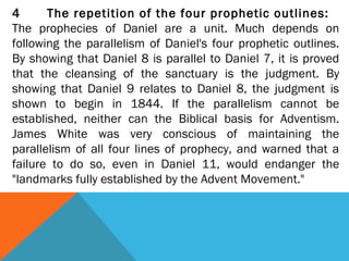 4 The repetition of the four prophetic outlines:
The prophecies of Daniel are a unit. Much depends on
following the parallelism of Daniel's four prophetic outlines.
By showing that Daniel 8 is parallel to Daniel 7, it is proved
that the cleansing of the sanctuary is the judgment. By
showing that Daniel 9 relates to Daniel 8, the judgment is
shown to begin in 1844. If the parallelism cannot be
established, neither can the Biblical basis for Adventism.
James White was very conscious of maintaining the
parallelism of all four lines of prophecy, and warned that a
failure to do so, even in Daniel 11, would endanger the
"landmarks fully established by the Advent Movement."
 