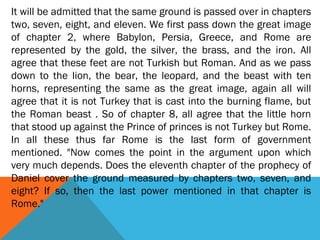 It will be admitted that the same ground is passed over in chapters
two, seven, eight, and eleven. We first pass down the great image
of chapter 2, where Babylon, Persia, Greece, and Rome are
represented by the gold, the silver, the brass, and the iron. All
agree that these feet are not Turkish but Roman. And as we pass
down to the lion, the bear, the leopard, and the beast with ten
horns, representing the same as the great image, again all will
agree that it is not Turkey that is cast into the burning flame, but
the Roman beast . So of chapter 8, all agree that the little horn
that stood up against the Prince of princes is not Turkey but Rome.
In all these thus far Rome is the last form of government
mentioned. "Now comes the point in the argument upon which
very much depends. Does the eleventh chapter of the prophecy of
Daniel cover the ground measured by chapters two, seven, and
eight? If so, then the last power mentioned in that chapter is
Rome."
 