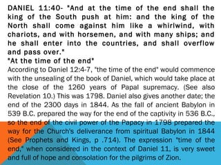 DANIEL 11:40- "And at the time of the end shall the
king of the South push at him: and the king of the
North shall come against him like a whirlwind, with
chariots, and with horsemen, and with many ships; and
he shall enter into the countries, and shall overflow
and pass over."
"At the time of the end"
According to Daniel 12:4-7, "the time of the end" would commence
with the unsealing of the book of Daniel, which would take place at
the close of the 1260 years of Papal supremacy. (See also
Revelation 10.) This was 1798. Daniel also gives another date; the
end of the 2300 days in 1844. As the fall of ancient Babylon in
539 B.C. prepared the way for the end of the captivity in 536 B.C.,
so the end of the civil power of the Papacy in 1798 prepared the
way for the Church's deliverance from spiritual Babylon in 1844
(See Prophets and Kings, p .714). The expression "time of the
end," when considered in the context of Daniel 11, is very sweet
and full of hope and consolation for the pilgrims of Zion.
 