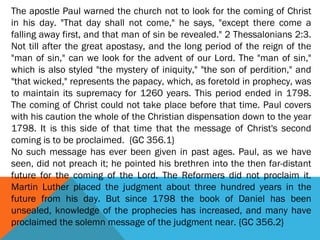 The apostle Paul warned the church not to look for the coming of Christ
in his day. "That day shall not come," he says, "except there come a
falling away first, and that man of sin be revealed." 2 Thessalonians 2:3.
Not till after the great apostasy, and the long period of the reign of the
"man of sin," can we look for the advent of our Lord. The "man of sin,"
which is also styled "the mystery of iniquity," "the son of perdition," and
"that wicked," represents the papacy, which, as foretold in prophecy, was
to maintain its supremacy for 1260 years. This period ended in 1798.
The coming of Christ could not take place before that time. Paul covers
with his caution the whole of the Christian dispensation down to the year
1798. It is this side of that time that the message of Christ's second
coming is to be proclaimed. {GC 356.1}
No such message has ever been given in past ages. Paul, as we have
seen, did not preach it; he pointed his brethren into the then far-distant
future for the coming of the Lord. The Reformers did not proclaim it.
Martin Luther placed the judgment about three hundred years in the
future from his day. But since 1798 the book of Daniel has been
unsealed, knowledge of the prophecies has increased, and many have
proclaimed the solemn message of the judgment near. {GC 356.2}
 