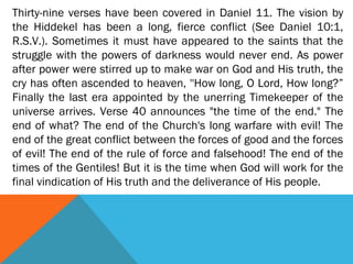Thirty-nine verses have been covered in Daniel 11. The vision by
the Hiddekel has been a long, fierce conflict (See Daniel 10:1,
R.S.V.). Sometimes it must have appeared to the saints that the
struggle with the powers of darkness would never end. As power
after power were stirred up to make war on God and His truth, the
cry has often ascended to heaven, ''How long, O Lord, How long?”
Finally the last era appointed by the unerring Timekeeper of the
universe arrives. Verse 40 announces "the time of the end." The
end of what? The end of the Church's long warfare with evil! The
end of the great conflict between the forces of good and the forces
of evil! The end of the rule of force and falsehood! The end of the
times of the Gentiles! But it is the time when God will work for the
final vindication of His truth and the deliverance of His people.
 