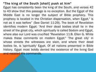 "The king of the South [shall] push at him"
Egypt has consistently been the king of the South, and verses 42
to 43 show that this passage is no exception. But the Egypt of the
Middle East is no longer the subject of Bible prophecy. This
prophecy is located in the Christian dispensation, when Egypt," is
not as it was before” (See Daniel 11:29). The book of Revelation
identifies modern Egypt: "And their dead bodies shall lie in the
street of the great city, which spiritually is called Sodom and Egypt,
where also our Lord was crucified "Revelation 11:8. Ellen G. White
makes these comments on modern Egypt:" 'The great city' in
whose streets the witnesses are slain, and where their dead
bodies lie, is 'spiritually' Egypt. Of all nations presented in Bible
history, Egypt most boldly denied the existence of the living God
and resisted His commands.
 