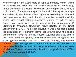 Near the close of the 1260 years of Papal supremacy, France, which
for centuries had been the most ardent supporter of the Papacy,
turned atheistic in the French Revolution. Until the present century, it
could be said: France stands apart in the world's history as the single
state which, by the decree of her Legislative Assembly, pronounced
that there was no God, and of which the entire population of the
capital, and a vast majority elsewhere, women as well as men,
danced and sang with joy in accepting the announcement"
Blackwood's Magazine, November, 1870 (Quoted in The Great
Controversy, p. 270). The French Revolution was a reaction against
the corruption of Romanism." Rome had ground down the people
under her iron heel; and now the masses, degraded and brutalized, in
their recoil from her tyranny, cast off all restraint. Enraged at the
glittering cheat to which they had so long paid homage, they rejected
truth and falsehood together." 'The scaffolds ran red with the blood of
the priests The Roman Catholic clergy experienced all those woes
which their Church had so freely inflicted on the gentle heretics' "The
Great Controversy, pp. 281-283.
 