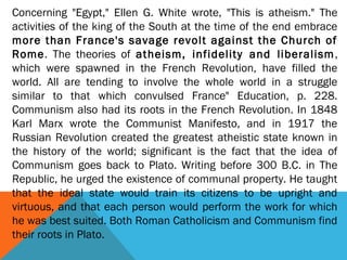 Concerning "Egypt," Ellen G. White wrote, "This is atheism." The
activities of the king of the South at the time of the end embrace
more than France's savage revolt against the Church of
Rome. The theories of atheism, infidelity and liberalism,
which were spawned in the French Revolution, have filled the
world. All are tending to involve the whole world in a struggle
similar to that which convulsed France" Education, p. 228.
Communism also had its roots in the French Revolution. In 1848
Karl Marx wrote the Communist Manifesto, and in 1917 the
Russian Revolution created the greatest atheistic state known in
the history of the world; significant is the fact that the idea of
Communism goes back to Plato. Writing before 300 B.C. in The
Republic, he urged the existence of communal property. He taught
that the ideal state would train its citizens to be upright and
virtuous, and that each person would perform the work for which
he was best suited. Both Roman Catholicism and Communism find
their roots in Plato.
 