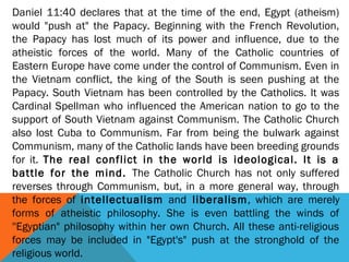 Daniel 11:40 declares that at the time of the end, Egypt (atheism)
would "push at" the Papacy. Beginning with the French Revolution,
the Papacy has lost much of its power and influence, due to the
atheistic forces of the world. Many of the Catholic countries of
Eastern Europe have come under the control of Communism. Even in
the Vietnam conflict, the king of the South is seen pushing at the
Papacy. South Vietnam has been controlled by the Catholics. It was
Cardinal Spellman who influenced the American nation to go to the
support of South Vietnam against Communism. The Catholic Church
also lost Cuba to Communism. Far from being the bulwark against
Communism, many of the Catholic lands have been breeding grounds
for it. The real conflict in the world is ideological. It is a
battle for the mind. The Catholic Church has not only suffered
reverses through Communism, but, in a more general way, through
the forces of intellectualism and liberalism, which are merely
forms of atheistic philosophy. She is even battling the winds of
''Egyptian" philosophy within her own Church. All these anti-religious
forces may be included in "Egypt's" push at the stronghold of the
religious world.
 