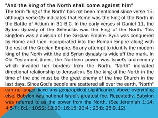 "And the king of the North shall come against him"
The term "king of the North" has not been mentioned since verse 15,
although verse 25 indicates that Rome was the king of the North in
the Battle of Actium in 31 B.C. In the early verses of Daniel 11, the
Syrian dynasty of the Seleucids was the king of the North. This
kingdom was a division of the Grecian Empire. Syria was conquered
by Rome and then incorporated into the Roman Empire along with
the rest of the Grecian Empire. So any attempt to identify the modern
king of the North with the old Syrian dynasty is wide off the mark. In
Old Testament times, the Northern power was Israel's arch-enemy
which invaded her borders from the North. "North" indicated
directional relationship to Jerusalem. So the king of the North in the
time of the end must be the great enemy of the true Church in the
last days. Since God's people are scattered all over the earth, "North"
can no longer have any geographical significance. Above everything
else, Babylon was national Israel's greatest foe. Repeatedly, Babylon
was referred to as the power from the North. (See Jeremiah 1:14;
4:5-7 ; 6:1 ; 10:22; 13:20; 16:15; 20:4 ; 23:8; 25:9, 12).
 