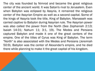 The city was founded by Nimrod and became the great religious
center of the ancient world. It was Satan's rival to Jerusalem. Even
when Babylon was eclipsed by Assyria, it remained the religious
center of the Assyrian Empire as well as a second capital. Some of
the kings of Assyria took the title, King of Babylon. Manasseh was
carried captive to Babylon during Assyrian rule. The Assyrian power
was also called the power from the North (See Zephaniah 2:13;
Isaiah 14:31; Nahum 11; 3:1, 19). The Medes and Persians
captured Babylon and made it one of the great centers of the
empire. One of the titles of Cyrus was King of Babylon. The term
"North" is also associated with the Medes and Persians (Jeremiah
50:9). Babylon was the center of Alexander's empire, and he died
there while planning to make it the great capital of his kingdom.
 