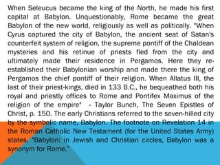 When Seleucus became the king of the North, he made his first
capital at Babylon. Unquestionably, Rome became the great
Babylon of the new world, religiously as well as politically. "When
Cyrus captured the city of Babylon, the ancient seat of Satan's
counterfeit system of religion, the supreme pontiff of the Chaldean
mysteries and his retinue of priests fled from the city and
ultimately made their residence in Pergamos. Here they re-
established their Babylonian worship and made there the king of
Pergamos the chief pontiff of their religion. When Allatus III, the
last of their priest-kings, died in 133 B.C., he bequeathed both his
royal and priestly offices to Rome and Pontifex Maximus of the
religion of the empire" - Taylor Bunch, The Seven Epistles of
Christ, p. 150. The early Christians referred to the seven-hilled city
by the symbolic name, Babylon. The footnote on Revelation 14 in
the Roman Catholic New Testament (for the United States Army)
states, "Babylon: in Jewish and Christian circles, Babylon was a
synonym for Rome.”
 