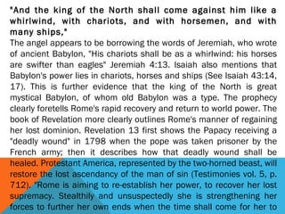 "And the king of the North shall come against him like a
whirlwind, with chariots, and with horsemen, and with
many ships,"
The angel appears to be borrowing the words of Jeremiah, who wrote
of ancient Babylon, "His chariots shall be as a whirlwind: his horses
are swifter than eagles" Jeremiah 4:13. Isaiah also mentions that
Babylon's power lies in chariots, horses and ships (See Isaiah 43:14,
17). This is further evidence that the king of the North is great
mystical Babylon, of whom old Babylon was a type. The prophecy
clearly foretells Rome's rapid recovery and return to world power. The
book of Revelation more clearly outlines Rome's manner of regaining
her lost dominion. Revelation 13 first shows the Papacy receiving a
"deadly wound" in 1798 when the pope was taken prisoner by the
French army; then it describes how that deadly wound shall be
healed. Protestant America, represented by the two-horned beast, will
restore the lost ascendancy of the man of sin (Testimonies vol. 5, p.
712). "Rome is aiming to re-establish her power, to recover her lost
supremacy. Stealthily and unsuspectedly she is strengthening her
forces to further her own ends when the time shall come for her to
 