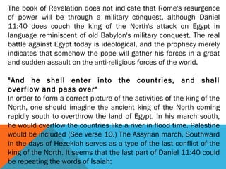 The book of Revelation does not indicate that Rome's resurgence
of power will be through a military conquest, although Daniel
11:40 does couch the king of the North's attack on Egypt in
language reminiscent of old Babylon's military conquest. The real
battle against Egypt today is ideological, and the prophecy merely
indicates that somehow the pope will gather his forces in a great
and sudden assault on the anti-religious forces of the world.
 
"And he shall enter into the countries, and shall
overflow and pass over"
In order to form a correct picture of the activities of the king of the
North, one should imagine the ancient king of the North coming
rapidly south to overthrow the land of Egypt. In his march south,
he would overflow the countries like a river in flood time. Palestine
would be included (See verse 10.) The Assyrian march, Southward
in the days of Hezekiah serves as a type of the last conflict of the
king of the North. It seems that the last part of Daniel 11:40 could
be repeating the words of Isaiah:
 