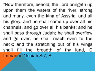 "Now therefore, behold, the Lord bringeth up
upon them the waters of the river, strong
and many, even the king of Assyria, and all
his glory: and he shall come up over all his
channels, and go over all his banks: and he
shall pass through Judah; he shall overflow
and go over, he shall reach even to the
neck; and the stretching out of his wings
shall fill the breadth of thy land, O
Immanuel" Isaiah 8:7, 8.
 