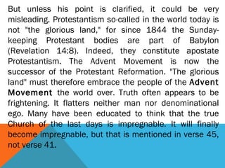 But unless his point is clarified, it could be very
misleading. Protestantism so-called in the world today is
not "the glorious land," for since 1844 the Sunday-
keeping Protestant bodies are part of Babylon
(Revelation 14:8). Indeed, they constitute apostate
Protestantism. The Advent Movement is now the
successor of the Protestant Reformation. "The glorious
land" must therefore embrace the people of the Advent
Movement the world over. Truth often appears to be
frightening. It flatters neither man nor denominational
ego. Many have been educated to think that the true
Church of the last days is impregnable. It will finally
become impregnable, but that is mentioned in verse 45,
not verse 41.
 