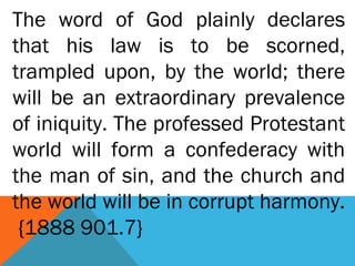 The word of God plainly declares
that his law is to be scorned,
trampled upon, by the world; there
will be an extraordinary prevalence
of iniquity. The professed Protestant
world will form a confederacy with
the man of sin, and the church and
the world will be in corrupt harmony.
{1888 901.7}
 