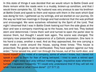 In this state of things it was decided that we would return to Battle Creek and
there remain while the roads were in a muddy, broken-up condition, and that I
would there complete No. 12. My husband was very anxious to see his brethren
at Battle Creek and speak to them and rejoice with them in the work which God
was doing for him. I gathered up my writings, and we started on our journey. On
the way we held two meetings in Orange and had evidence that the was profited
and encouraged. We were ourselves refreshed by the Spirit of the Lord. That
night I dreamed that I was in Battle Creek looking out from the side glass at the
door and saw a company marching up to the house, two and two. They looked
stern and determined. I knew them well and turned to open the parlor door to
receive them, but thought I would look again. The scene was changed. The
company now presented the appearance of a Catholic procession. One bore in
his hand a cross, another a reed. And as they approached, the one carrying a
reed made a circle around the house, saying three times: "This house is
proscribed. The goods must be confiscated. They have spoken against our holy
order." Terror seized me, and I ran through the house, out of the north door, and
found myself in the midst of a company, some of whom I knew, but I dared not
speak a word to them for fear of being betrayed. I tried to seek a retired spot
where I might weep and pray without meeting eager, inquisitive eyes wherever I
turned. I repeated frequently: "If I could only understand this! If they will tell me
what I have said or what I have done!" {1T 577.2}
 