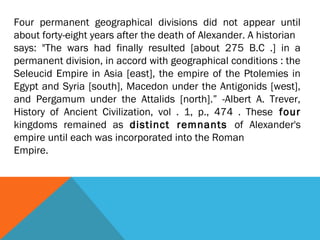 Four permanent geographical divisions did not appear until
about forty-eight years after the death of Alexander. A historian
says: "The wars had finally resulted [about 275 B.C .] in a
permanent division, in accord with geographical conditions : the
Seleucid Empire in Asia [east], the empire of the Ptolemies in
Egypt and Syria [south], Macedon under the Antigonids [west],
and Pergamum under the Attalids [north].” -Albert A. Trever,
History of Ancient Civilization, vol . 1, p., 474 . These four
kingdoms remained as distinct remnants of Alexander's
empire until each was incorporated into the Roman
Empire.
 