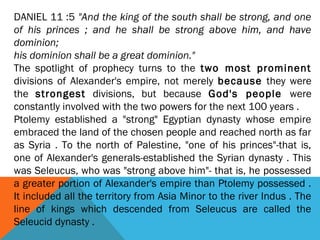 DANIEL 11 :5 "And the king of the south shall be strong, and one
of his princes ; and he shall be strong above him, and have
dominion;
his dominion shall be a great dominion."
The spotlight of prophecy turns to the two most prominent
divisions of Alexander's empire, not merely because they were
the strongest divisions, but because God's people were
constantly involved with the two powers for the next 100 years .
Ptolemy established a "strong" Egyptian dynasty whose empire
embraced the land of the chosen people and reached north as far
as Syria . To the north of Palestine, "one of his princes"-that is,
one of Alexander's generals-established the Syrian dynasty . This
was Seleucus, who was "strong above him"- that is, he possessed
a greater portion of Alexander's empire than Ptolemy possessed .
It included all the territory from Asia Minor to the river Indus . The
line of kings which descended from Seleucus are called the
Seleucid dynasty .
 
