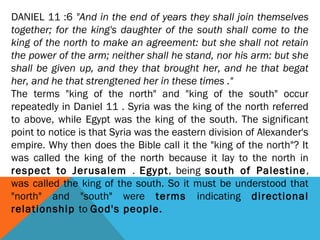 DANIEL 11 :6 "And in the end of years they shall join themselves
together; for the king's daughter of the south shall come to the
king of the north to make an agreement: but she shall not retain
the power of the arm; neither shall he stand, nor his arm: but she
shall be given up, and they that brought her, and he that begat
her, and he that strengtened her in these times ."
The terms "king of the north" and "king of the south" occur
repeatedly in Daniel 11 . Syria was the king of the north referred
to above, while Egypt was the king of the south. The significant
point to notice is that Syria was the eastern division of Alexander's
empire. Why then does the Bible call it the "king of the north"? It
was called the king of the north because it lay to the north in
respect to Jerusalem . Egypt, being south of Palestine,
was called the king of the south. So it must be understood that
"north" and "south" were terms indicating directional
relationship to God's people.
 