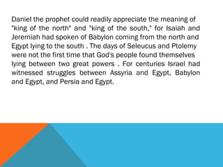 Daniel the prophet could readily appreciate the meaning of
"king of the north" and "king of the south," for Isaiah and
Jeremiah had spoken of Babylon coming from the north and
Egypt lying to the south . The days of Seleucus and Ptolemy
were not the first time that God's people found themselves
lying between two great powers . For centuries Israel had
witnessed struggles between Assyria and Egypt, Babylon
and Egypt, and Persia and Egypt.
 