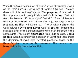 Verse 6 begins a description of a long series of conflicts known
as the Syrian wars . Ten verses of Daniel 11 (verses 6-15) are
devoted to this portion of history . The purpose of this part of
the prophecy is not merely to demonstrate how well God can
read the future . If the study of Daniel 2, 7 and 8 has not
already convinced one of the amazing accuracy of Bible
prophecy, neither will Daniel 11 . The principal seat of the
wars between Syria and Egypt was Palestine . Indeed, the
strategic lands of the chosen people were often the prize of the
contestants . As victory alternated from side to side, God's
people were first under the dominion of Egypt and then under
the dominion of Syria. God devoted prophetic space to the
Syrian-Egyptian wars solely because His people were
involved in the century of conflict .
 