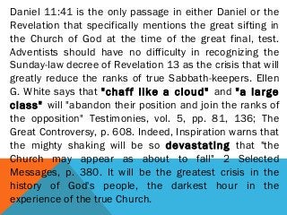 Daniel 11:41 is the only passage in either Daniel or the
Revelation that specifically mentions the great sifting in
the Church of God at the time of the great final, test.
Adventists should have no difficulty in recognizing the
Sunday-law decree of Revelation 13 as the crisis that will
greatly reduce the ranks of true Sabbath-keepers. Ellen
G. White says that "chaff like a cloud" and "a large
class" will "abandon their position and join the ranks of
the opposition" Testimonies, vol. 5, pp. 81, 136; The
Great Controversy, p. 608. Indeed, Inspiration warns that
the mighty shaking will be so devastating that "the
Church may appear as about to fall" 2 Selected
Messages, p. 380. It will be the greatest crisis in the
history of God's people, the darkest hour in the
experience of the true Church.
 