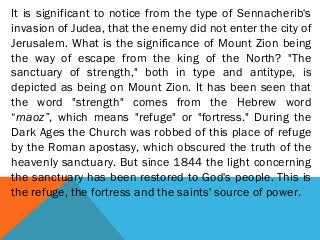 It is significant to notice from the type of Sennacherib's
invasion of Judea, that the enemy did not enter the city of
Jerusalem. What is the significance of Mount Zion being
the way of escape from the king of the North? "The
sanctuary of strength," both in type and antitype, is
depicted as being on Mount Zion. It has been seen that
the word "strength" comes from the Hebrew word
“maoz”, which means "refuge" or "fortress." During the
Dark Ages the Church was robbed of this place of refuge
by the Roman apostasy, which obscured the truth of the
heavenly sanctuary. But since 1844 the light concerning
the sanctuary has been restored to God's people. This is
the refuge, the fortress and the saints' source of power.
 