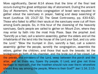 More significantly, Daniel 8:14 shows that the time of the final test
occurs during the great antitypical day of atonement. During the ancient
Day of Atonement, the whole congregation of Israel were required to
gather about the sanctuary in prayer, fasting and deep searching of
heart (Leviticus 16; 23:27-32; The Great Controversy, pp. 430-432).
Those who failed to afflict their souls at the sanctuary were cut off from
among God's people. So, in this hour of the cleansing of the heavenly
sanctuary, God's people are called to gather on Mount Zion, where they
may enter by faith into the most Holy Place. Says the prophet Joel:
"Sanctify ye a fast, call a solemn assembly, gather the elders and all the
inhabitants of the land into the house of the Lord your God, and cry unto
the Lord." "Blow the trumpet in Zion, sanctify a fast, call a solemn
assembly: gather the people, sanctify the congregation, assemble the
elders, gather the children, and those that suck the breasts: let the
bridegroom go forth of his chamber, and the bride out of her closet. Let
the priests, the ministers of the Lord, weep between the porch and the
altar, and let them say, Spare thy people, 0 Lord, and give not thine
heritage to reproach, that the heathen should rule over them: wherefore
should they say among the people, Where is their God?" Joel 1:14; 2:15-
17.
 