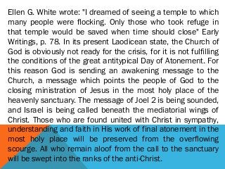 Ellen G. White wrote: "I dreamed of seeing a temple to which
many people were flocking. Only those who took refuge in
that temple would be saved when time should close" Early
Writings, p. 78. In its present Laodicean state, the Church of
God is obviously not ready for the crisis, for it is not fulfilling
the conditions of the great antitypical Day of Atonement. For
this reason God is sending an awakening message to the
Church, a message which points the people of God to the
closing ministration of Jesus in the most holy place of the
heavenly sanctuary. The message of Joel 2 is being sounded,
and Israel is being called beneath the mediatorial wings of
Christ. Those who are found united with Christ in sympathy,
understanding and faith in His work of final atonement in the
most holy place will be preserved from the overflowing
scourge. All who remain aloof from the call to the sanctuary
will be swept into the ranks of the anti-Christ.
 