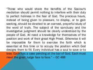“Those who would share the benefits of the Saviour's
mediation should permit nothing to interfere with their duty
to perfect holiness in the fear of God. The precious hours,
instead of being given to pleasure, to display, or to gain
seeking, should be devoted to an earnest, prayerful study of
the word of truth. The subject of the sanctuary and the
investigative judgment should be clearly understood by the
people of God. All need a knowledge for themselves of the
position and work of their great High Priest. Otherwise it will
be impossible for them to exercise the faith which is
essential at this time or to occupy the position which God
designs them to fill. Every individual has a soul to save or to
lose. Each has a case pending at the bar of God. Each must
meet the great Judge face to face.” – GC 488
 