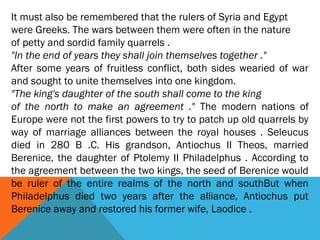 It must also be remembered that the rulers of Syria and Egypt
were Greeks. The wars between them were often in the nature
of petty and sordid family quarrels .
"In the end of years they shall join themselves together ."
After some years of fruitless conflict, both sides wearied of war
and sought to unite themselves into one kingdom.
"The king's daughter of the south shall come to the king
of the north to make an agreement ." The modern nations of
Europe were not the first powers to try to patch up old quarrels by
way of marriage alliances between the royal houses . Seleucus
died in 280 B .C. His grandson, Antiochus II Theos, married
Berenice, the daughter of Ptolemy II Philadelphus . According to
the agreement between the two kings, the seed of Berenice would
be ruler of the entire realms of the north and southBut when
Philadelphus died two years after the alliance, Antiochus put
Berenice away and restored his former wife, Laodice .
 