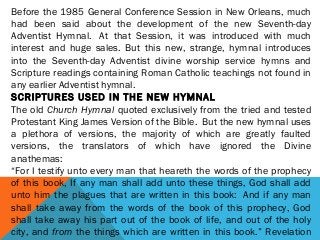 Before the 1985 General Conference Session in New Orleans, much
had been said about the development of the new Seventh-day
Adventist Hymnal.  At that Session, it was introduced with much
interest and huge sales. But this new, strange, hymnal introduces
into the Seventh-day Adventist divine worship service hymns and
Scripture readings containing Roman Catholic teachings not found in
any earlier Adventist hymnal.
SCRIPTURES USED IN THE NEW HYMNAL
The old Church Hymnal quoted exclusively from the tried and tested
Protestant King James Version of the Bible.  But the new hymnal uses
a plethora of versions, the majority of which are greatly faulted
versions, the translators of which have ignored the Divine
anathemas:
“For I testify unto every man that heareth the words of the prophecy
of this book, If any man shall add unto these things, God shall add
unto him the plagues that are written in this book:  And if any man
shall take away from the words of the book of this prophecy, God
shall take away his part out of the book of life, and out of the holy
city, and from the things which are written in this book.” Revelation
 