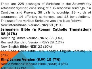 There are 225 passages of Scripture in the Seventh-day
Adventist Hymnal, consisting of 135 response readings, 14
Canticles and Prayers, 36 calls to worship, 13 words of
assurance, 14 offertory sentences, and 13 benedictions. 
The use of the various Scripture versions is as follows:
New International Version (NIV) 69 (31%)
Jerusalem Bible (a Roman Catholic Translation)
38 (17%)
New King James Version (NKJV) 33 (14%)
Revised Standard Version (RSV) 28 (12%)
New English Bible (NEB) 22 (10%)
The Good News Bible (TEV, Today’s English Version) 15
(7%)
King James Version (KJV) 15 (7%)
New American Standard Bible (NASB) 4 (2%)
 